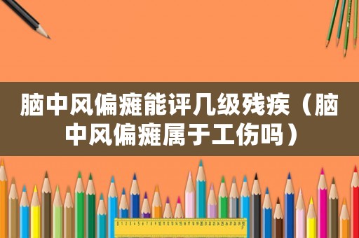 腦中風偏癱能評幾級殘疾（腦中風偏癱屬于工傷嗎）