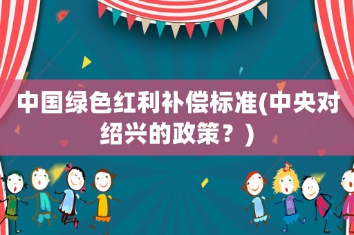 中國(guó)綠色紅利補(bǔ)償標(biāo)準(zhǔn)(中央對(duì)紹興的政策？)