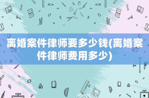 離婚案件律師要多少錢(離婚案件律師費用多少)
