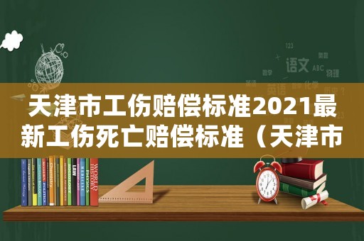 天津市工傷賠償標準2021最新工傷死亡賠償標準（天津市工傷賠償標準）
