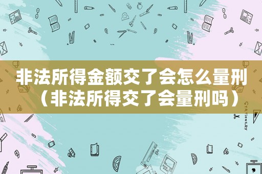 非法所得金額交了會怎么量刑（非法所得交了會量刑嗎）