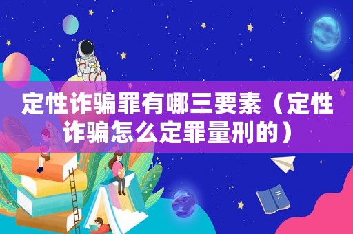 定性詐騙罪有哪三要素（定性詐騙怎么定罪量刑的）