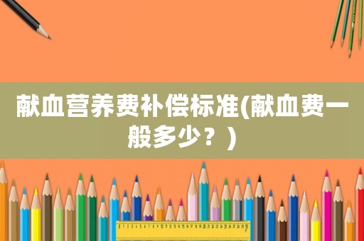 獻血營養費補償標準(獻血費一般多少？)