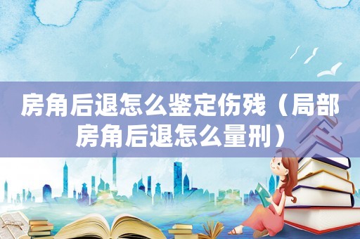 房角后退怎么鑒定傷殘（局部房角后退怎么量刑）