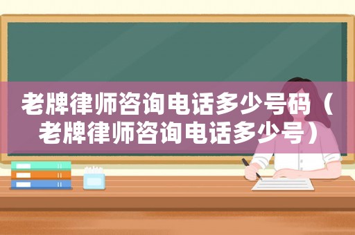 老牌律師咨詢電話多少號碼（老牌律師咨詢電話多少號）