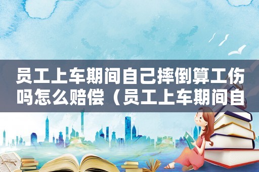 員工上車期間自己摔倒算工傷嗎怎么賠償（員工上車期間自己摔倒算工傷嗎）