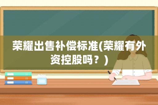 榮耀出售補償標準(榮耀有外資控股嗎？)