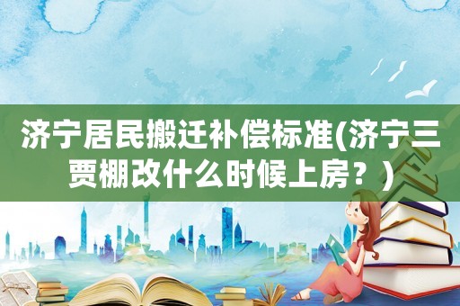 濟寧居民搬遷補償標準(濟寧三賈棚改什么時候上房？)