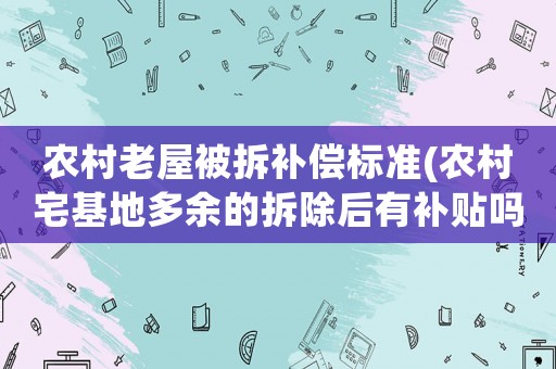 農(nóng)村老屋被拆補償標準(農(nóng)村宅基地多余的拆除后有補貼嗎補貼標準是多少呢)