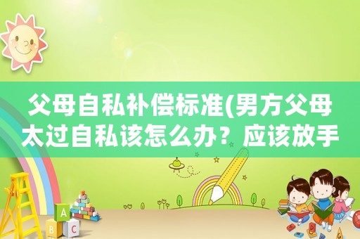 父母自私補(bǔ)償標(biāo)準(zhǔn)(男方父母太過自私該怎么辦？應(yīng)該放手嗎？)