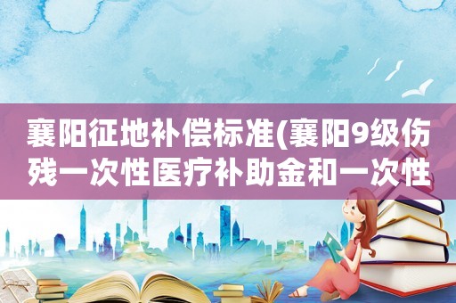 襄陽(yáng)征地補(bǔ)償標(biāo)準(zhǔn)(襄陽(yáng)9級(jí)傷殘一次性醫(yī)療補(bǔ)助金和一次性傷殘就業(yè)補(bǔ)助金平均多少錢(qián))