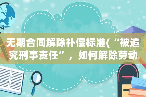 無期合同解除補償標準(“被追究刑事責任”，如何解除勞動合同？)
