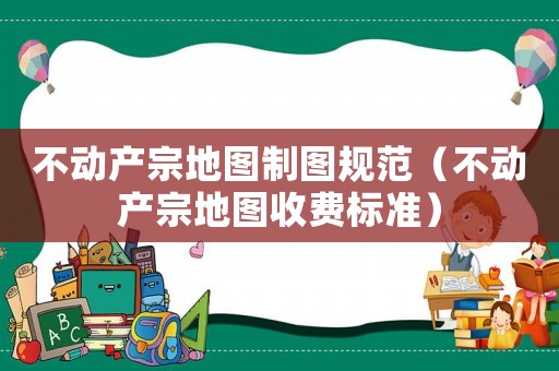 不動產宗地圖制圖規范（不動產宗地圖收費標準）