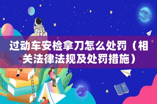 過動車安檢拿刀怎么處罰（相關法律法規及處罰措施）