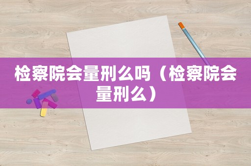 檢察院會(huì)量刑么嗎（檢察院會(huì)量刑么）