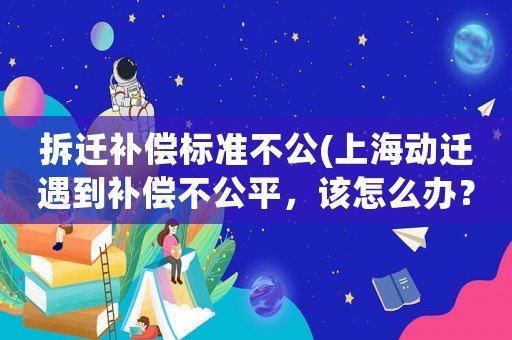 拆遷補償標準不公(上海動遷遇到補償不公平，該怎么辦？)