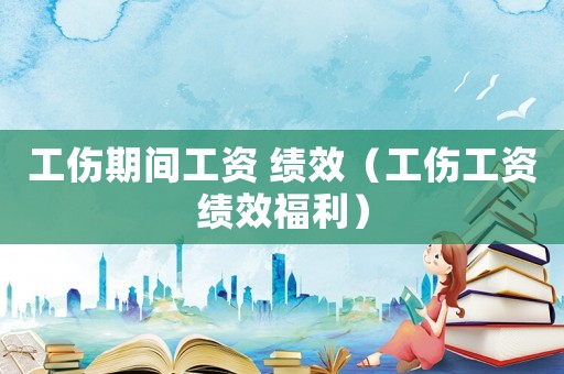 工傷期間工資 績效（工傷工資績效福利）