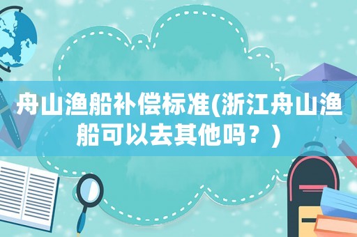 舟山漁船補(bǔ)償標(biāo)準(zhǔn)(浙江舟山漁船可以去其他嗎？)