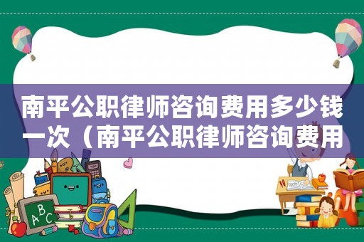 南平公職律師咨詢費用多少錢一次（南平公職律師咨詢費用多少）