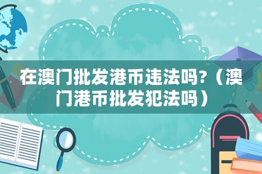 在澳門批發(fā)港幣違法嗎?（澳門港幣批發(fā)犯法嗎）