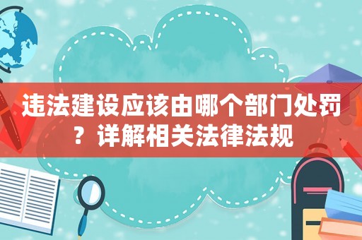 違法建設應該由哪個部門處罰？詳解相關法律法規