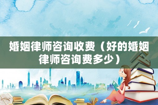 婚姻律師咨詢收費(fèi)（好的婚姻律師咨詢費(fèi)多少）