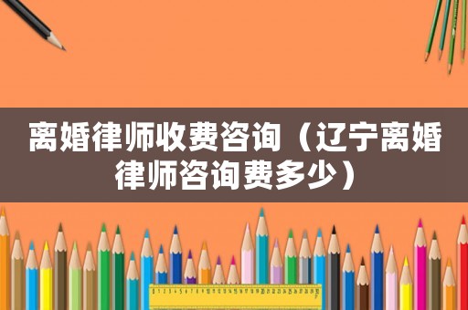離婚律師收費咨詢（遼寧離婚律師咨詢費多少）