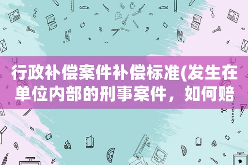 行政補(bǔ)償案件補(bǔ)償標(biāo)準(zhǔn)(發(fā)生在單位內(nèi)部的刑事案件，如何賠償？)