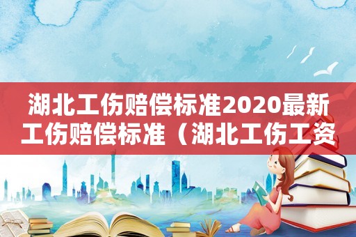湖北工傷賠償標準2020最新工傷賠償標準（湖北工傷工資標準）