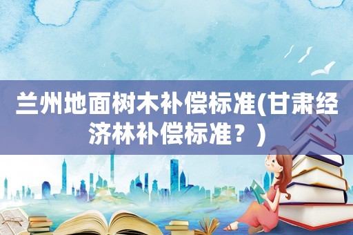 蘭州地面樹木補償標準(甘肅經濟林補償標準？)