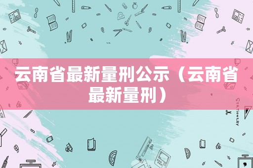 云南省最新量刑公示（云南省最新量刑）