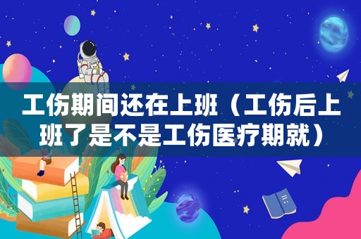 工傷期間還在上班（工傷后上班了是不是工傷醫療期就）