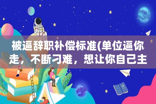被逼辭職補償標準(單位逼你走，不斷刁難，想讓你自己主動提出辭職，不賠償，應該如何處理？)