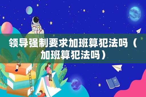 領導強制要求加班算犯法嗎（加班算犯法嗎）