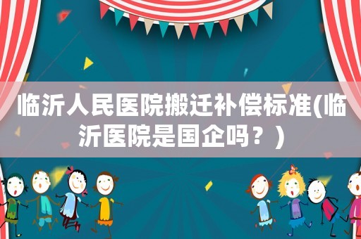 臨沂人民醫院搬遷補償標準(臨沂醫院是國企嗎？)