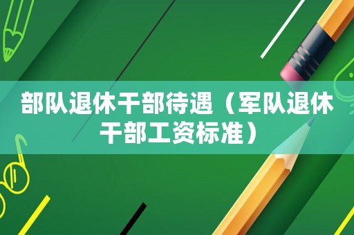 部隊退休干部待遇（軍隊退休干部工資標準）