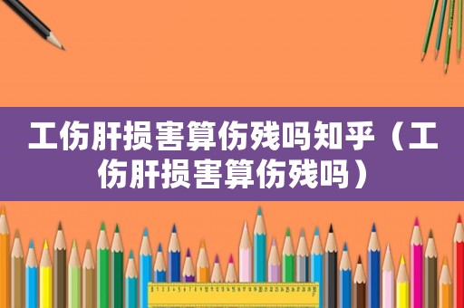 工傷肝損害算傷殘嗎知乎（工傷肝損害算傷殘嗎）