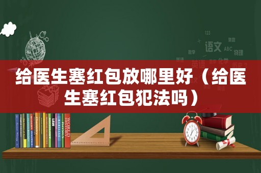 給醫(yī)生塞紅包放哪里好（給醫(yī)生塞紅包犯法嗎）