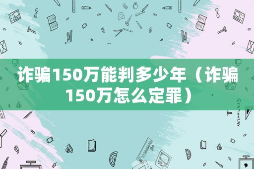 詐騙150萬能判多少年（詐騙150萬怎么定罪）