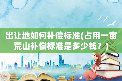 出讓地如何補償標準(占用一畝荒山補償標準是多少錢？)