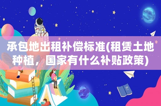 承包地出租補(bǔ)償標(biāo)準(zhǔn)(租賃土地種植，國(guó)家有什么補(bǔ)貼政策)