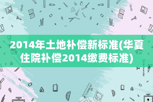 2014年土地補償新標準(華夏住院補償2014繳費標準)