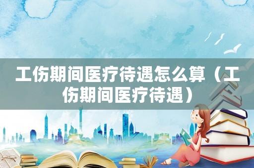 工傷期間醫(yī)療待遇怎么算（工傷期間醫(yī)療待遇）