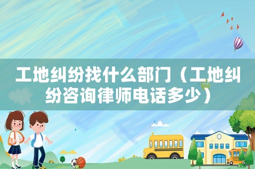 工地糾紛找什么部門（工地糾紛咨詢律師電話多少）