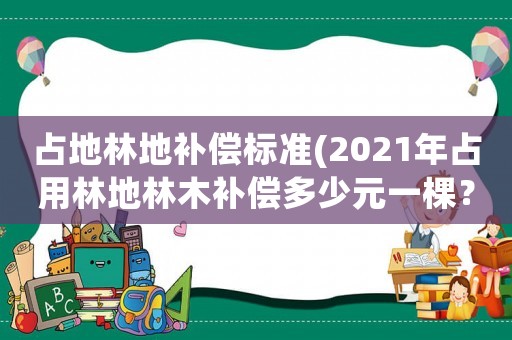 占地林地補償標準(2021年占用林地林木補償多少元一棵？)