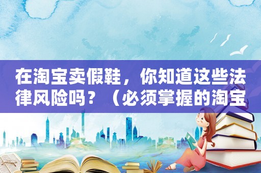 在淘寶賣假鞋，你知道這些法律風(fēng)險(xiǎn)嗎？（必須掌握的淘寶賣家法律知識(shí)）