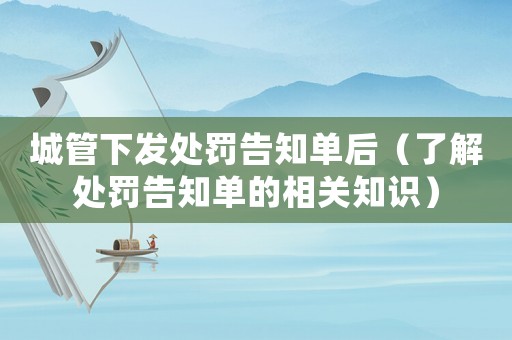 城管下發處罰告知單后（了解處罰告知單的相關知識）