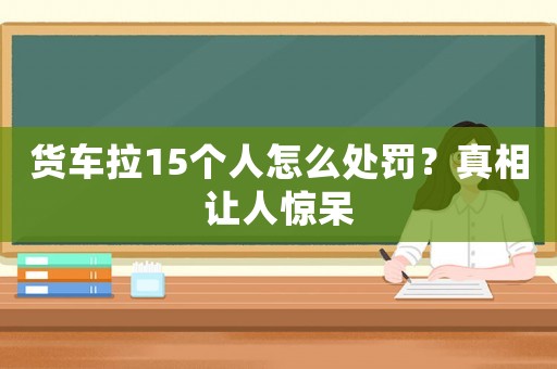 貨車拉15個人怎么處罰？真相讓人驚呆