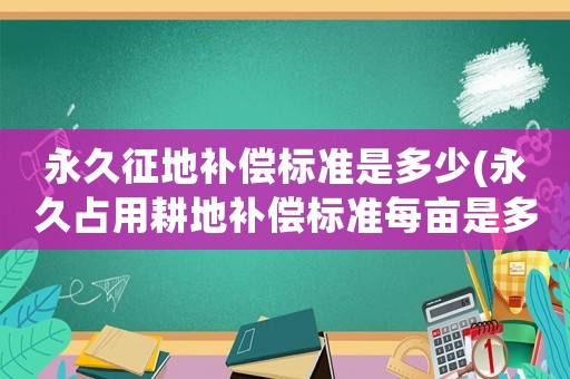 永久征地補(bǔ)償標(biāo)準(zhǔn)是多少(永久占用耕地補(bǔ)償標(biāo)準(zhǔn)每畝是多少？)