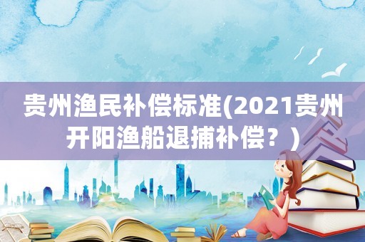 貴州漁民補償標準(2021貴州開陽漁船退捕補償？)